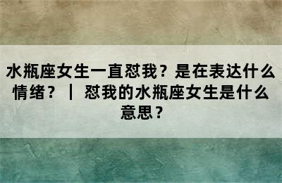 水瓶座女生一直怼我？是在表达什么情绪？｜ 怼我的水瓶座女生是什么意思？